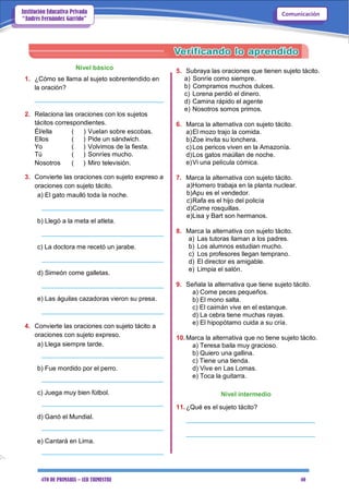 4TO DE PRIMARIA – 1ER TRIMESTRE 40
ComunicaciónInstitución Educativa Privada
“Andrés Fernández Garrido”
Nivel básico
1. ¿Cómo se llama al sujeto sobrentendido en
la oración?
____________________________________
2. Relaciona las oraciones con los sujetos
tácitos correspondientes.
Él/ella ( ) Vuelan sobre escobas.
Ellos ( ) Pide un sándwich.
Yo ( ) Volvimos de la fiesta.
Tú ( ) Sonríes mucho.
Nosotros ( ) Miro televisión.
3. Convierte las oraciones con sujeto expreso a
oraciones con sujeto tácito.
a) El gato maulló toda la noche.
__________________________________
b) Llegó a la meta el atleta.
__________________________________
c) La doctora me recetó un jarabe.
__________________________________
d) Simeón come galletas.
__________________________________
e) Las águilas cazadoras vieron su presa.
__________________________________
4. Convierte las oraciones con sujeto tácito a
oraciones con sujeto expreso.
a) Llega siempre tarde.
__________________________________
b) Fue mordido por el perro.
__________________________________
c) Juega muy bien fútbol.
__________________________________
d) Ganó el Mundial.
__________________________________
e) Cantará en Lima.
__________________________________
5. Subraya las oraciones que tienen sujeto tácito.
a) Sonríe como siempre.
b) Compramos muchos dulces.
c) Lorena perdió el dinero.
d) Camina rápido el agente
e) Nosotros somos primos.
6. Marca la alternativa con sujeto tácito.
a)El mozo trajo la comida.
b)Zoe invita su lonchera.
c)Los pericos viven en la Amazonía.
d)Los gatos maúllan de noche.
e)Vi una película cómica.
7. Marca la alternativa con sujeto tácito.
a)Homero trabaja en la planta nuclear.
b)Apu es el vendedor.
c)Rafa es el hijo del policía
d)Come rosquillas.
e)Lisa y Bart son hermanos.
8. Marca la alternativa con sujeto tácito.
a) Las tutoras llaman a los padres.
b) Los alumnos estudian mucho.
c) Los profesores llegan temprano.
d) El director es amigable.
e) Limpia el salón.
9. Señala la alternativa que tiene sujeto tácito.
a) Come peces pequeños.
b) El mono salta.
c) El caimán vive en el estanque.
d) La cebra tiene muchas rayas.
e) El hipopótamo cuida a su cría.
10.Marca la alternativa que no tiene sujeto tácito.
a) Teresa baila muy gracioso.
b) Quiero una gallina.
c) Tiene una tienda.
d) Vive en Las Lomas.
e) Toca la guitarra.
Nivel intermedio
11.¿Qué es el sujeto tácito?
____________________________________
____________________________________
 