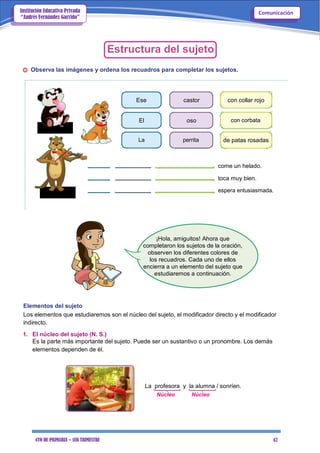 4TO DE PRIMARIA – 1ER TRIMESTRE 42
ComunicaciónInstitución Educativa Privada
“Andrés Fernández Garrido”
Estructura del sujeto
Observa las imágenes y ordena los recuadros para completar los sujetos.
Ese castor con collar rojo
El oso con corbata
La perrita de patas rosadas
come un helado.
toca muy bien.
espera entusiasmada.
¡Hola, amiguitos! Ahora que
completaron los sujetos de la oración,
observen los diferentes colores de
los recuadros. Cada uno de ellos
encierra a un elemento del sujeto que
estudiaremos a continuación.
Elementos del sujeto
Los elementos que estudiaremos son el núcleo del sujeto, el modificador directo y el modificador
indirecto.
1. El núcleo del sujeto (N. S.)
Es la parte más importante del sujeto. Puede ser un sustantivo o un pronombre. Los demás
elementos dependen de él.
La profesora y la alumna / sonríen.
Núcleo Núcleo
 