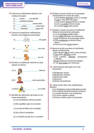 4TO DE PRIMARIA – 1ER TRIMESTRE 45
ComunicaciónInstitución Educativa Privada
“Andrés Fernández Garrido”
12. Coloca los modificadores directos a los
núcleos del sujeto.
a) ____ doctor ____ me atendió.
b) ____ profesora explicó.
c) ______ ___________ perrito ladra.
d) ______ turista _________ toma fotos.
e) _____ futbolista _______ juega mal.
13. Coloca los respectivos modificadores
directos a las imágenes presentadas.
a) ________ _______ me gusta.
b) _________ _________ nos mira.
c) _________ ________ es mío.
14. Escribe un modificador indirecto en cada
espacio en blanco.
a) La _________________ observa.
b) El _________ está sorprendido.
c) Aquel _____________ se ve feliz.
15. Identifica los elementos del sujeto en los
casos presentados.
a) Las bondadosas señoras ayudan.
b) Mis zapatillas rojas me encantan.
c) Los hijos de María van al colegio.
d) Zoe y Bruno comparten.
e) La cantante de pop dio un concierto.
16. Señala la oración donde se ha subrayado
correctamente el núcleo del sujeto.
a) El futbolista aliancista marcó un autogol.
b) Julio y Tilsa salen de paseo.
c) Las vecinas de Ana limpian la vereda.
d) Jano y su primo cocinan pasta.
e) La pobre mujer pedía ayuda.
17. Señala la oración que tiene el modificador
indirecto correctamente subrayado.
a) La tía de Carlos bailaba salsa.
b) Las ovejas del pastor se extraviaron.
c) Los muchachos sin polo juegan fútbol.
d) Unos profesores contentos dictan
clases.
e) Dos perros sin correa pasean.
18. Marca la opción que tiene el modificador
directo correctamente.
a) El malvado villano luchó contra el héroe.
b) Las jirafas africanas corren.
c) Los cuarenta ladrones persiguieron
a Alibabá.
d)Unos profesores sonrientes trabajan.
e) Tus ojos negros son hermosos.
19. ¿Qué elemento del sujeto es el más
importante?
a)Modificador directo
b)Modificador indirecto
c) Núcleo del sujeto
d)Aposición
e)Núcleo del predicado
20. ¿Qué oración tiene más modificadores
directos?
a) La trabajadora responsable llegó puntual.
b) El excelente futbolista brasileño se lesionó.
c) Los jefes llamaron a los empleados.
d) Tu primo celebró su fiesta.
e) El joven médico operó a la paciente.
 