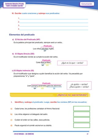 4TO DE PRIMARIA – 1ER TRIMESTRE 47
ComunicaciónInstitución Educativa Privada
“Andrés Fernández Garrido”
III. Escribe cuatro oraciones y subraya sus predicados:
1.____________________________________________________________________
2.____________________________________________________________________
3.____________________________________________________________________
4.____________________________________________________________________
Elementos del predicado
a) El Núcleo del Predicado (NP)
Es la palabra principal del predicado, siempre será un verbo.
Predicado
Los niños estudian inglés.
NP
b) El Objeto Directo (OD)
Es el modificador donde se cumple la acción del verbo.
Predicado
Carla leyó el libro.
NP OD
c) El Objeto Indirecto (OI)
¿Qué es lo que + verbo?
Es el modificador que designa a quién beneficia la acción del verbo. Va precedido por
preposiciones "a" y "para".
Predicado
Juan compró caramelos para los alumnos.
NP OD OI
¿A quién + verbo?
¿Para quién + verbo?
I. Identifica y subraya el predicado. Luego, escribe los núcleos (NP) en los recuadros:
a) Cada lunes, los profesores cantaban el Himno Nacional.
b) Los niños eligieron al delegado del salón.
c) Cuidan el orden en las calles, esos policías.
d) Paula organizó el comité vecinal en su distrito.
 