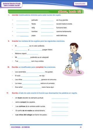 4TO DE PRIMARIA – 1ER TRIMESTRE 48
ComunicaciónInstitución Educativa Privada
“Andrés Fernández Garrido”
I. Escribe modificadores directos para cada núcleo del sujeto.
• _____________ pañuelo _____________ es muy grande.
• _____________ fiesta _____________ durará hasta la tarde.
• _____________ reloj _____________ funciona bien.
• _____________ hombre _____________ camina lentamente.
• _________ papa está deliciosa.
II. Inventa los núcleos de los sujetos para las siguientes oraciones.
• El _____________ es mi color preferido.
• _____________ y _____________ juegan fútbol.
• Mañana viajará ____________
• Mi _____________ preferido es el voleyball.
• Tus _____________ son muy unidos.
III. Escribe un modificador para completar las oraciones.
• Los caramelos ____________________ me gustan.
• El auto ____________________ es rojo.
• Las niñas ____________________ ganaron el concurso.
• La mesa ____________________ está en el comedor.
• Ese señor ____________________ viene hacia aquí.
IV. Escribe al lado de cada oración la función que desempeñan las palabras en negrita.
• Un buen escolar es siempre puntual. __________________
• Jaime compró los zapatos. __________________
• Las cortinas de la ventana están sucias. __________________
• El cariño de mi madre es extraordinario. __________________
• Los niños del colegio se fueron de paseo. __________________
 