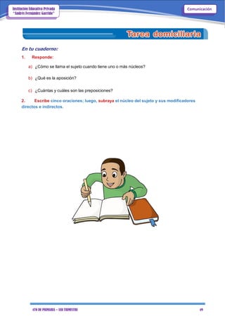 4TO DE PRIMARIA – 1ER TRIMESTRE 49
ComunicaciónInstitución Educativa Privada
“Andrés Fernández Garrido”
En tu cuaderno:
1. Responde:
a) ¿Cómo se llama el sujeto cuando tiene uno o más núcleos?
b) ¿Qué es la aposición?
c) ¿Cuántas y cuáles son las preposiciones?
2. Escribe cinco oraciones; luego, subraya el núcleo del sujeto y sus modificadores
directos e indirectos.
 