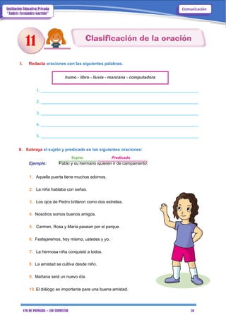 4TO DE PRIMARIA – 1ER TRIMESTRE 50
ComunicaciónInstitución Educativa Privada
“Andrés Fernández Garrido”
I. Redacta oraciones con las siguientes palabras.
humo - libro - lluvia - manzana - computadora
1. _______________________________________________________________________
2. _______________________________________________________________________
3. _______________________________________________________________________
4. _______________________________________________________________________
5. _______________________________________________________________________
II. Subraya el sujeto y predicado en las siguientes oraciones:
Sujeto Predicado
Ejemplo: Pablo y su hermano quieren ir de campamento.
1. Aquella puerta tiene muchos adornos.
2. La niña hablaba con señas.
3. Los ojos de Pedro brillaron como dos estrellas.
4. Nosotros somos buenos amigos.
5. Carmen, Rosa y María pasean por el parque.
6. Festejaremos, hoy mismo, ustedes y yo.
7. La hermosa niña conquistó a todos.
8. La amistad se cultiva desde niño.
9. Mañana será un nuevo día.
10. El diálogo es importante para una buena amistad.
11
 