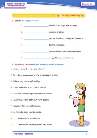 4TO DE PRIMARIA – 1ER TRIMESTRE 51
ComunicaciónInstitución Educativa Privada
“Andrés Fernández Garrido”
I. Escribe un sujeto adecuado:
1. _________________________ no fueron a la playa, sino al campo.
2. _________________________ persigue al ladrón.
3. _________________________ que escribimos no ha llegado a su destino.
4. _________________________duerme en su jaula.
5. _________________________ repetía las oraciones en forma rutinaria.
6. _________________________ se quedó atrapado en la mina.
II. Identifica y subraya el sujeto en las siguientes oraciones:
1. Mi vecino compró un hermoso automóvil.
2. Son valores supremos de la vida, la Justicia y la Libertad.
3. Bailaron muy bien, aquellos niños.
4. En aquel estante, tú encontrarás mi libro.
5. Esos cien soldados ingresaron al nuevo pelotón.
6. El domingo, el club obtuvo un triunfo decisivo.
7. Aquellos niños son mis hermanos.
8. La honradez es un valor primordial.
9. Jaime evaluó a sus alumnos.
10. La educación es la mejor arma para triunfar.
 