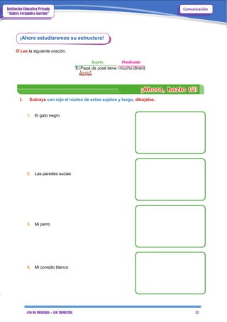 4TO DE PRIMARIA – 1ER TRIMESTRE 52
ComunicaciónInstitución Educativa Privada
“Andrés Fernández Garrido”
¡Ahora estudiaremos su estructura!
Lee la siguiente oración.
Sujeto Predicado
El Papá de José tiene mucho dinero.
Núcleo
I. Subraya con rojo el núcleo de estos sujetos y luego, dibújalos.
1. El gato negro
2. Las paredes sucias
3. Mi perro
4. Mi conejito blanco
 