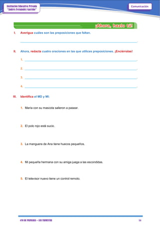 4TO DE PRIMARIA – 1ER TRIMESTRE 54
ComunicaciónInstitución Educativa Privada
“Andrés Fernández Garrido”
I. Averigua cuáles son las preposiciones que faltan.
_______________________________________________________________________.
II. Ahora, redacta cuatro oraciones en las que utilices preposiciones. ¡Enciérralas!
1. ____________________________________________________________________.
2. ____________________________________________________________________.
3. ____________________________________________________________________.
4. ____________________________________________________________________.
III. Identifica el MD y MI:
1. María con su mascota salieron a pasear.
2. El polo rojo está sucio.
3. La manguera de Ana tiene huecos pequeños.
4. Mi pequeña hermana con su amiga juega a las escondidas.
5. El televisor nuevo tiene un control remoto.
 
