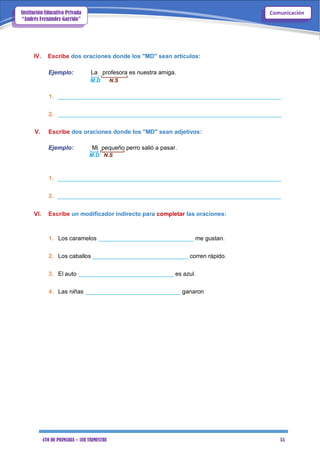 4TO DE PRIMARIA – 1ER TRIMESTRE 55
ComunicaciónInstitución Educativa Privada
“Andrés Fernández Garrido”
IV. Escribe dos oraciones donde los "MD" sean artículos:
Ejemplo: La profesora es nuestra amiga.
M.D N.S
1. ____________________________________________________________________
2. ____________________________________________________________________
V. Escribe dos oraciones donde los "MD" sean adjetivos:
Ejemplo: Mi pequeño perro salió a pasar.
M.D N.S
1. ____________________________________________________________________
2. ____________________________________________________________________
VI. Escribe un modificador indirecto para completar las oraciones:
1. Los caramelos _____________________________ me gustan.
2. Los caballos _____________________________ corren rápido.
3. El auto _____________________________ es azul.
4. Las niñas _____________________________ ganaron
 