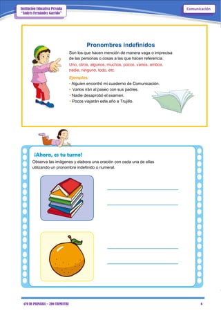 4TO DE PRIMARIA – 2DO TRIMESTRE 6
ComunicaciónInstitución Educativa Privada
“Andrés Fernández Garrido”
Pronombres indefinidos
Son los que hacen mención de manera vaga o imprecisa
de las personas o cosas a las que hacen referencia.
Uno, otros, algunos, muchos, pocos, varios, ambos,
nadie, ninguno, todo, etc.
Ejemplos:
• Alguien encontró mi cuaderno de Comunicación.
• Varios irán al paseo con sus padres.
• Nadie desaprobó el examen.
• Pocos viajarán este año a Trujillo.
¡Ahora, es tu turno!
Observa las imágenes y elabora una oración con cada una de ellas
utilizando un pronombre indefinido o numeral.
 