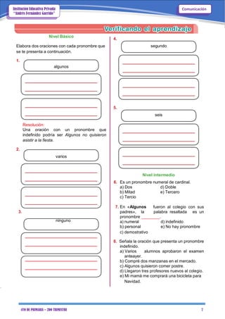 4TO DE PRIMARIA – 2DO TRIMESTRE 7
ComunicaciónInstitución Educativa Privada
“Andrés Fernández Garrido”
Nivel Básico
Elabora dos oraciones con cada pronombre que
se te presenta a continuación.
1.
algunos
Resolución:
Una oración con un pronombre que
indefinido podría ser Algunos no quisieron
asistir a la fiesta.
2.
varios
4.
segundo
5.
seis
Nivel intermedio
6. Es un pronombre numeral de cardinal.
a) Dos d) Doble
b) Mitad e) Tercero
c) Tercio
7. En «Algunos fueron al colegio con sus
3. padres», la palabra resaltada es un
ninguno
pronombre ________.
a) numeral d) indefinido
b) personal e) No hay pronombre
c) demostrativo
8. Señala la oración que presenta un pronombre
indefinido.
a) Varios alumnos aprobaron el examen
anteayer.
b) Compré dos manzanas en el mercado.
c) Algunos quisieron comer postre.
d) Llegaron tres profesores nuevos al colegio.
e) Mi mamá me comprará una bicicleta para
Navidad.
 