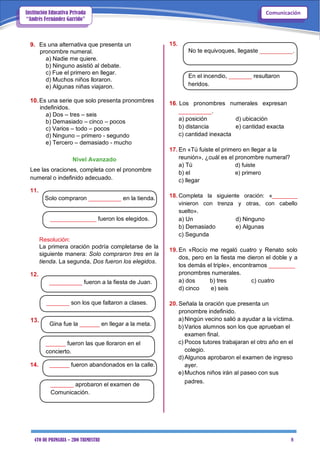 4TO DE PRIMARIA – 2DO TRIMESTRE 8
ComunicaciónInstitución Educativa Privada
“Andrés Fernández Garrido”
9. Es una alternativa que presenta un
pronombre numeral.
a) Nadie me quiere.
b) Ninguno asistió al debate.
c) Fue el primero en llegar.
d) Muchos niños lloraron.
e) Algunas niñas viajaron.
10.Es una serie que solo presenta pronombres
indefinidos.
a) Dos – tres – seis
b) Demasiado – cinco – pocos
c) Varios – todo – pocos
d) Ninguno – primero - segundo
e) Tercero – demasiado - mucho
Nivel Avanzado
Lee las oraciones, completa con el pronombre
numeral o indefinido adecuado.
11.
Solo compraron __________ en la tienda.
______________ fueron los elegidos.
Resolución:
La primera oración podría completarse de la
siguiente manera: Solo compraron tres en la
tienda. La segunda, Dos fueron los elegidos.
12.
__________ fueron a la fiesta de Juan.
_______ son los que faltaron a clases.
13.
Gina fue la ______ en llegar a la meta.
______ fueron las que lloraron en el
concierto.
14. ______ fueron abandonados en la calle.
_______ aprobaron el examen de
Comunicación.
15.
No te equivoques, llegaste __________.
En el incendio, _______ resultaron
heridos.
16. Los pronombres numerales expresan
__________.
a) posición d) ubicación
b) distancia e) cantidad exacta
c) cantidad inexacta
17. En «Tú fuiste el primero en llegar a la
reunión», ¿cuál es el pronombre numeral?
a) Tú d) fuiste
b) el e) primero
c) llegar
18. Completa la siguiente oración: «________
vinieron con trenza y otras, con cabello
suelto».
a) Un d) Ninguno
b) Demasiado e) Algunas
c) Segunda
19. En «Rocío me regaló cuatro y Renato solo
dos, pero en la fiesta me dieron el doble y a
los demás el triple», encontramos ________
pronombres numerales.
a) dos b) tres c) cuatro
d) cinco e) seis
20. Señala la oración que presenta un
pronombre indefinido.
a)Ningún vecino salió a ayudar a la víctima.
b)Varios alumnos son los que aprueban el
examen final.
c) Pocos tutores trabajaran el otro año en el
colegio.
d)Algunos aprobaron el examen de ingreso
ayer.
e)Muchos niños irán al paseo con sus
padres.
 