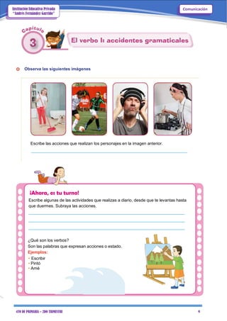 4TO DE PRIMARIA – 2DO TRIMESTRE 9
ComunicaciónInstitución Educativa Privada
“Andrés Fernández Garrido”
Observa las siguientes imágenes
Escribe las acciones que realizan los personajes en la imagen anterior.
___________________________________________________________________
¡Ahora, es tu turno!
Escribe algunas de las actividades que realizas a diario, desde que te levantas hasta
que duermes. Subraya las acciones.
___________________________________________________________________
___________________________________________________________________
___________________________________________________________________
¿Qué son los verbos?
Son las palabras que expresan acciones o estado.
Ejemplos:
• Escribir
• Pintó
• Amé
 