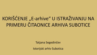 Tatjana Segedinčev
Istorijski arhiv Subotica
KORIŠĆENJE „E-arhive“ U ISTRAŽIVANJU NA
PRIMERU ČITAONICE ARHIVA SUBOTICE
 