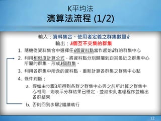 12
K平均法
演算法流程 (1/2)
輸入：資料集合、使用者定義之群集數量k
輸出：k個互不交集的群集
1. 隨機從資料集合中選擇任k個資料點當作起始k群的群集中心
2. 利用相似度計算公式，將資料點分別歸屬到距其最近之群集中心
所屬的群集，形成k個群集。
3. 利用各群集中所含的資料點，重新計算各群集之群集中心點
4. 條件判斷：
a. 假如由步驟3所得到各群之群集中心與之前所計算之群集中
心相同，則表示分群結果已穩定，並結束此處理程序並輸出
各群結果
b. 否則回到步驟2繼續執行
 