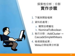 1. 下載與開啟檔案
2. 資料前處理：
a. 關閉目標屬性
b. NominalToBoolean
3. 執行分群：AddCluster →
CascadeSimpleKMeans
4. 檢視探勘結果：
Weka分群結果分析器
19
探索性分析：分群
實作步驟
 