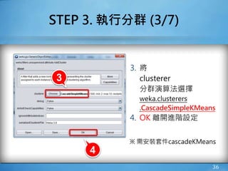 STEP 3. 執行分群 (3/7)
3. 將
clusterer
分群演算法選擇
weka.clusterers
.CascadeSimpleKMeans
4. OK 離開進階設定
※ 需安裝套件cascadeKMeans
36
4
3
 