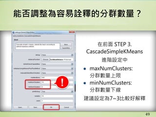 49
能否調整為容易詮釋的分群數量？
在前面 STEP 3.
CascadeSimpleKMeans
進階設定中
● maxNumClusters:
分群數量上限
● minNumClusters:
分群數量下線
建議設定為7~3比較好解釋
!
 