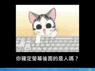52
你確定螢幕後面的是人嗎？
https://www.daskeyboard.com/blog/cats-and-keyboards-a-guide-to-protecting-your-keyboard-from-feline-companions/
 