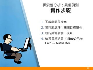 1. 下載與開啟檔案
2. 資料前處理：關閉目標屬性
3. 執行異常偵測：LOF
4. 檢視探勘結果：LibreOffice
Calc → AutoFilter
58
探索性分析：異常偵測
實作步驟
 