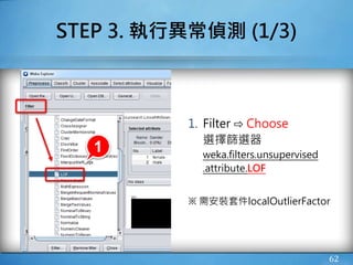 62
STEP 3. 執行異常偵測 (1/3)
1. Filter ⇨ Choose
選擇篩選器
weka.filters.unsupervised
.attribute.LOF
※ 需安裝套件localOutlierFactor
1
 