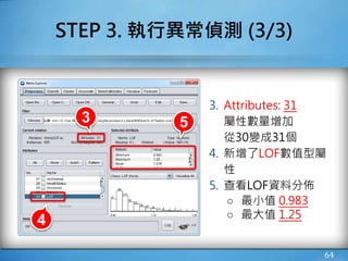 64
STEP 3. 執行異常偵測 (3/3)
4
53
3. Attributes: 31
屬性數量增加
從30變成31個
4. 新增了LOF數值型屬
性
5. 查看LOF資料分佈
○ 最小值 0.983
○ 最大值 1.25
 