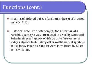 Functions (cont.)
⚫ In terms of ordered pairs, a function is the set of ordered
pairs (A, f (A)).
⚫ Historical note: The notation f (x) for a function of a
variable quantity x was introduced in 1748 by Leonhard
Euler in his text Algebra, which was the forerunner of
today’s algebra texts. Many other mathematical symbols
in use today (such as e and ) were introduced by Euler
in his writings.
 