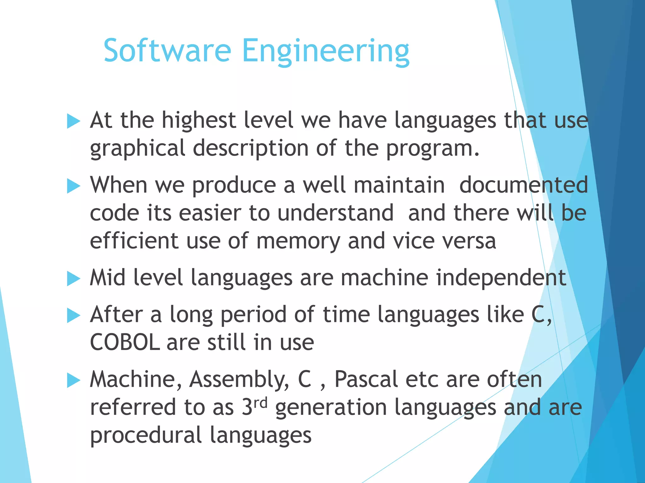 Software Engineering
 At the highest level we have languages that use
graphical description of the program.
 When we produce a well maintain documented
code its easier to understand and there will be
efficient use of memory and vice versa
 Mid level languages are machine independent
 After a long period of time languages like C,
COBOL are still in use
 Machine, Assembly, C , Pascal etc are often
referred to as 3rd generation languages and are
procedural languages
 