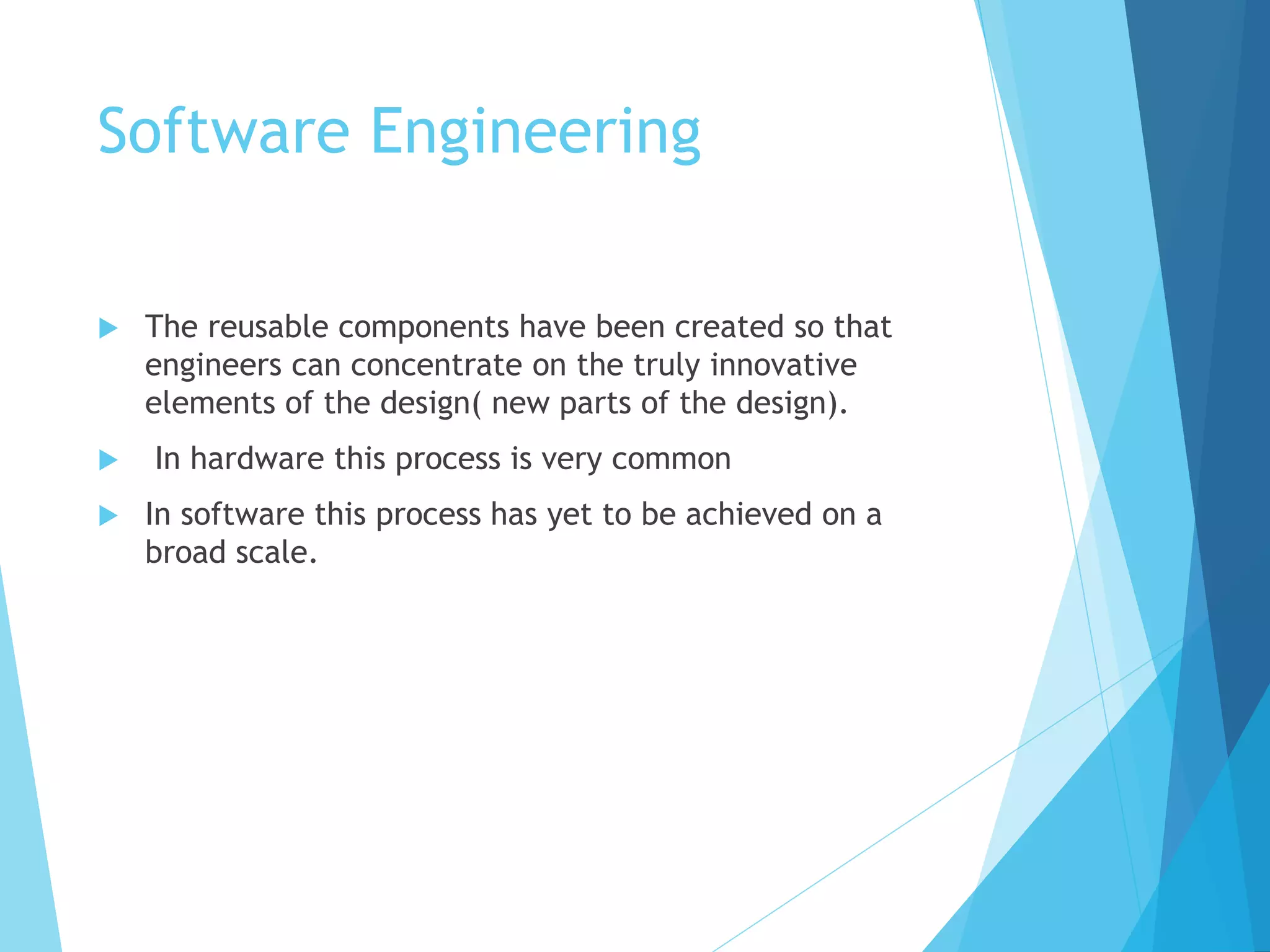 Software Engineering
 The reusable components have been created so that
engineers can concentrate on the truly innovative
elements of the design( new parts of the design).
 In hardware this process is very common
 In software this process has yet to be achieved on a
broad scale.
 