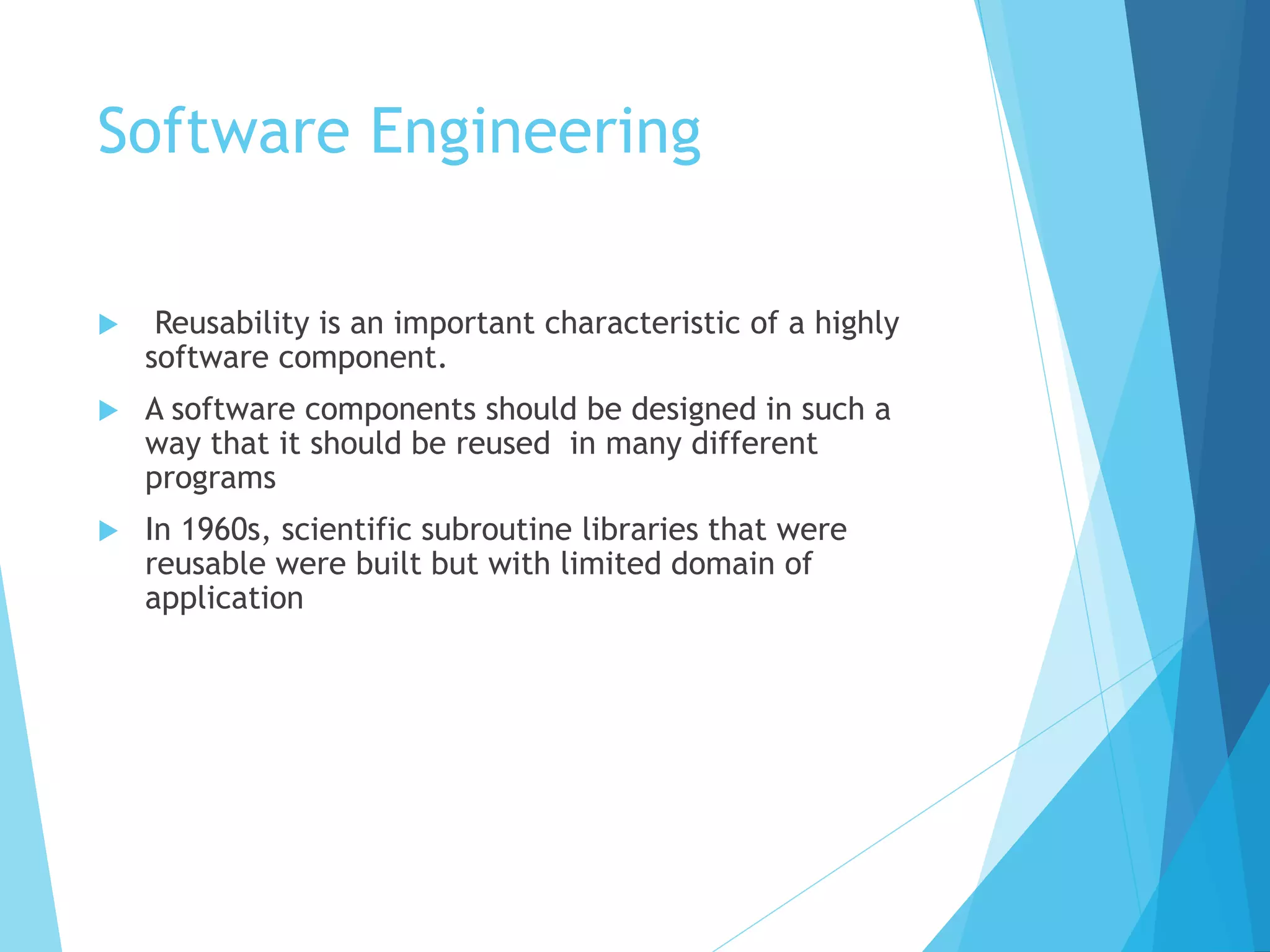 Software Engineering
 Reusability is an important characteristic of a highly
software component.
 A software components should be designed in such a
way that it should be reused in many different
programs
 In 1960s, scientific subroutine libraries that were
reusable were built but with limited domain of
application
 