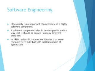 Software Engineering
 Reusability is an important characteristic of a highly
software component.
 A software components should be designed in such a
way that it should be reused in many different
programs
 In 1960s, scientific subroutine libraries that were
reusable were built but with limited domain of
application
 