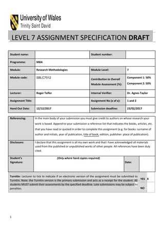 LEVEL 7 ASSIGNMENT SPECIFICATION DRAFT
Student name: Student number:
Programme: MBA
Module: Research Methodologies Module Level: 7
Module code: SBLC7012 Contribution to Overall
Component 1: 50%
Module Assessment (%): Component 2: 50%
Lecturer: Roger Telfer Internal Verifier: Dr. Agnes Taylor
Assignment Title: Assignment No (x of x): 1 and 2
Hand Out Date: 12/12/2017 Submission deadline: 23/02/2017
Referencing: In the main body of your submission you must give credit to authors on whose research your
work is based. Append to your submission a reference list that indicates the books, articles, etc.
that you have read or quoted in order to complete this assignment (e.g. for books: surname of
author and initials, year of publication, title of book, edition, publisher: place of publication).
Disclosure: I declare that this assignment is all my own work and that I have acknowledged all materials
used from the published or unpublished works of other people. All references have been duly
cited.
Student’s (Only where hard copies required)
Signature: Date:
Turnitin: Lecturer to tick to indicate if an electronic version of the assignment must be submitted to
Turnitin. Note: the Turnitin version is the primary submission and acts as a receipt for the student. All
students MUST submit their assessments by the specified deadline. Late submissions may be subject to
penalties.
YES X
NO
1
 