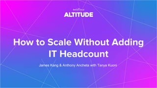 How to Scale Without Adding
IT Headcount
James Kang & Anthony Ancheta with Tanya Kuoni
 