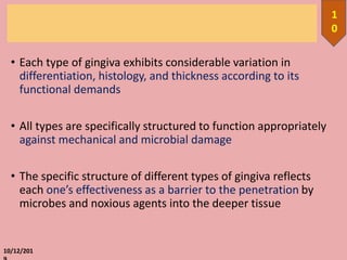 • Each type of gingiva exhibits considerable variation in
differentiation, histology, and thickness according to its
functional demands
• All types are specifically structured to function appropriately
against mechanical and microbial damage
• The specific structure of different types of gingiva reflects
each one’s effectiveness as a barrier to the penetration by
microbes and noxious agents into the deeper tissue
10/12/201
1
0
 