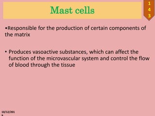 Mast cells
•Responsible for the production of certain components of
the matrix
• Produces vasoactive substances, which can affect the
function of the microvascular system and control the flow
of blood through the tissue
10/12/201
1
4
3
 