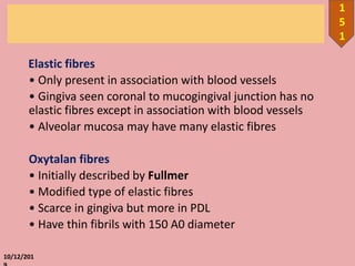 Elastic fibres
• Only present in association with blood vessels
• Gingiva seen coronal to mucogingival junction has no
elastic fibres except in association with blood vessels
• Alveolar mucosa may have many elastic fibres
Oxytalan fibres
• Initially described by Fullmer
• Modified type of elastic fibres
• Scarce in gingiva but more in PDL
• Have thin fibrils with 150 A0 diameter
10/12/201
1
5
1
 