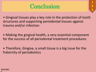 Conclusion
• Gingival tissues play a key role in the protection of tooth
structures and supporting periodontal tissues against
trauma and/or infection
• Making the gingival health, a very essential component
for the success of all periodontal treatment procedures
• Therefore, Gingiva, a small tissue is a big issue for the
fraternity of periodontics
10/12/201
1
6
5
 