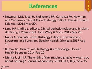 References
• Newman MG, Takei H, Klokkevold PR, Carranza FA. Newman
and Carranza's Clinical Periodontology E-Book. Elsevier Health
Sciences; 2018 May 29.
• Lang NP, Lindhe J, editors. Clinical periodontology and implant
dentistry, 2 Volume Set. John Wiley & Sons; 2015 Mar 25.
• Nanci A. Ten Cate's Oral Histology-E-Book: Development,
Structure, and Function. Elsevier Health Sciences; 2017 Aug
15.
• Kumar GS. Orban's oral histology & embryology. Elsevier
Health Sciences; 2014 Feb 10.
• Mehta P, Lim LP. The width of the attached gingiva—Much ado
about nothing?. Journal of dentistry. 2010 Jul 1;38(7):517-25.
10/12/201
1
6
6
 