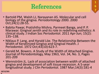 References
• Bartold PM, Walsh LJ, Narayanan AS. Molecular and cell
biology of the gingiva. Periodontology 2000. 2000
Oct;24(1):28-55.
• Babita Pawar, Pratishtha Mishra, Parmeet Banga, and P. P.
Marawar. Gingival zenith and its role in redefining esthetics: A
clinical study. J Indian Soc Periodontol. 2011 Apr-Jun; 15(2):
135–138.
• Niklaus P. Lang, and Harald Löe. The Relationship Between the
Width of Keratinized Gingiva and Gingival Health. J
Periodontol. 1972 Oct;43(10):623-7.
• Gerald M. Bowers. A Study of the Width of Attached Gingiva.
Journal of Periodontology, May 1963, Vol. 34, No. 3, Pages
201-209
• Wennström JL. Lack of association between width of attached
gingiva and development of soft tissue recession. A 5-year
longitudinal study. J Clin Periodontol. 1987 Mar;14(3):181-4
10/12/201
1
6
7
 