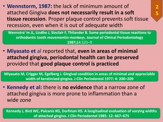 • Wennstorm, 1987: the lack of minimum amount of
attached Gingiva does not necessarily result in a soft
tissue recession. Proper plaque control prevents soft tissue
recession, even when it is out of adequate width
• Miyasato et al reported that, even in areas of minimal
attached gingiva, periodontal health can be preserved
provided that good plaque control is practiced
• Kennedy et al: there is no evidence that a narrow zone of
attached gingiva is more prone to inflammation than a
wide zone
2
5
Miyasato M, Crigger M, Egelberg J. Gingival condition in areas of minimal and appreciable
width of keratinized gingiva. J Clin Periodontol 1977: 4: 200–209
Kennedy J, Bird WC, Palcanis KG, Dorfman HS. A longitudinal evaluation of varying widths
of attached gingiva. J Clin Periodontol 1985: 12: 667–675
Wennstro¨m JL, Lindhe J, Sinclair F, Thilander B. Some periodontal tissue reactions to
orthodontic tooth movementin monkeys. Journal of Clinical Periodontology
1987;14:121–9
 