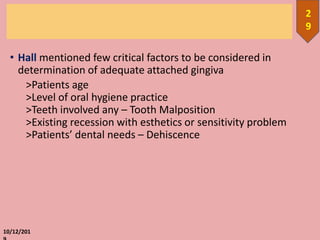 • Hall mentioned few critical factors to be considered in
determination of adequate attached gingiva
>Patients age
>Level of oral hygiene practice
>Teeth involved any – Tooth Malposition
>Existing recession with esthetics or sensitivity problem
>Patients’ dental needs – Dehiscence
10/12/201
2
9
 