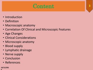 Content
• Introduction
• Definition
• Macroscopic anatomy
• Correlation Of Clinical and Microscopic Features
• Age Changes
• Clinical Considerations
• Microscopic anatomy
• Blood supply
• Lymphatic drainage
• Nerve supply
• Conclusion
• References
10/12/201
3
 