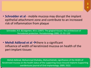 • Schrodder et al - mobile mucosa may disrupt the implant
epithelial attachment zone and contribute to an increased
risk of inflammation from plaque
• Mehdi Adibrad et al there is a significant
influence of width of keratinized mucosa on health of the
peri-implant tissues
10/12/201
3
4
Schroeder, H.E. &Listgarten, M.A. (1997). The gingival tissues: the architecture of
Periodontal protection. Periodontology 2000; 13: 91–120
Mehdi Adibrad, Mohammad Shahabu, MahastiSahabi, significance of the Width of
Keratinized mucosa on the health status of the supporting tissue Around implants Supporting
overdentures journal of Oral Implantology. 2009; 35(5)
 