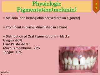 Physiologic
Pigmentation(melanin)
• Melanin (non hemoglobin derived brown pigment)
• Prominent in blacks, diminished in albinos
• Distribution of Oral Pigmentations in blacks
Gingiva -60%
Hard Palate -61%
Mucous membrane -22%
Tongue -15%
10/12/201
3
9
 