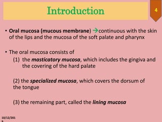 Introduction
10/12/201
4
• Oral mucosa (mucous membrane) continuous with the skin
of the lips and the mucosa of the soft palate and pharynx
• The oral mucosa consists of
(1) the masticatory mucosa, which includes the gingiva and
the covering of the hard palate
(2) the specialized mucosa, which covers the dorsum of
the tongue
(3) the remaining part, called the lining mucosa
 
