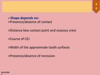 • Shape depends on:
>Presence/absence of contact
>Distance btw contact point and osseous crest
>Course of CEJ
>Width of the approximate tooth surfaces
>Presence/absence of recession
10/12/201
4
6
 