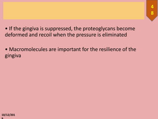 • If the gingiva is suppressed, the proteoglycans become
deformed and recoil when the pressure is eliminated
• Macromolecules are important for the resilience of the
gingiva
10/12/201
4
8
 