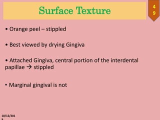 Surface Texture
• Orange peel – stippled
• Best viewed by drying Gingiva
• Attached Gingiva, central portion of the interdental
papillae  stippled
• Marginal gingival is not
10/12/201
4
9
 