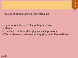 • In 40% of adults Gingiva show stippling
• Generalized absence of stippling is seen in:
>Infancy
>Diseased conditions like gingival enlargements
>Mucocutaneous lesions affecting gingiva, inflammation etc
10/12/201
5
3
 