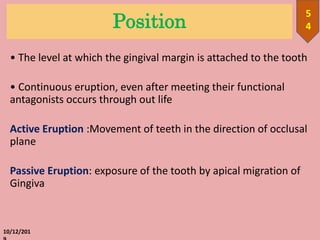 Position
• The level at which the gingival margin is attached to the tooth
• Continuous eruption, even after meeting their functional
antagonists occurs through out life
Active Eruption :Movement of teeth in the direction of occlusal
plane
Passive Eruption: exposure of the tooth by apical migration of
Gingiva
10/12/201
5
4
 