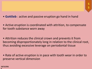 • Gottlieb : active and passive eruption go hand in hand
• Active eruption is coordinated with attrition, to compensate
for tooth substance worn away
• Attrition reduces the clinical crown and prevents it from
becoming disproportionately long in relation to the clinical root,
thus avoiding excessive leverage on periodontal tissue
• Rate of active eruption is in pace with tooth wear in order to
preserve vertical dimension
10/12/201
5
5
 