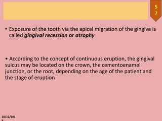 • Exposure of the tooth via the apical migration of the gingiva is
called gingival recession or atrophy
• According to the concept of continuous eruption, the gingival
sulcus may be located on the crown, the cementoenamel
junction, or the root, depending on the age of the patient and
the stage of eruption
10/12/201
5
7
 